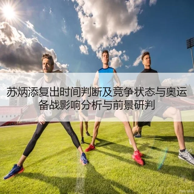 苏炳添复出时间判断及竞争状态与奥运备战影响分析与前景研判